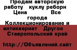 Продам авторскую работу - куклу-реборн › Цена ­ 27 000 - Все города Коллекционирование и антиквариат » Другое   . Ставропольский край